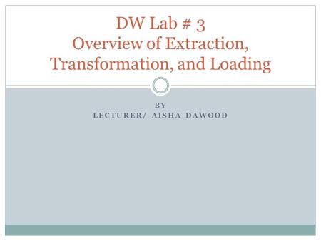 BY LECTURER/ AISHA DAWOOD DW Lab # 3 Overview of Extraction, Transformation, and Loading.