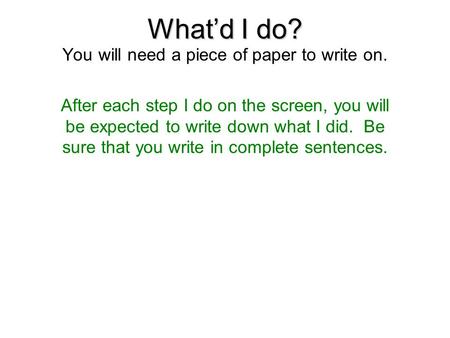 What’d I do? You will need a piece of paper to write on. After each step I do on the screen, you will be expected to write down what I did. Be sure that.