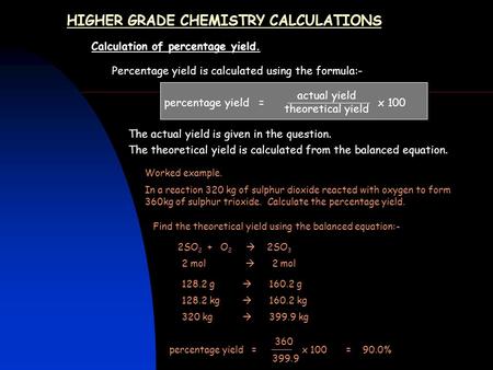 HIGHER GRADE CHEMISTRY CALCULATIONS Calculation of percentage yield. Percentage yield is calculated using the formula:- percentage yield = x 100 The actual.