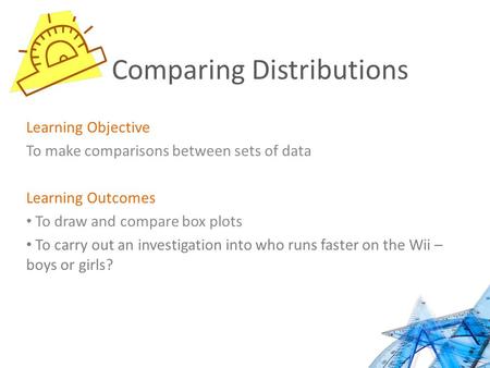 Comparing Distributions Learning Objective To make comparisons between sets of data Learning Outcomes To draw and compare box plots To carry out an investigation.