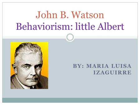 BY: MARIA LUISA IZAGUIRRE John B. Watson Behaviorism: little Albert.