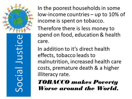 Social Justice In the poorest households in some low-income countries – up to 10% of income is spent on tobacco. Therefore there is less money to spend.