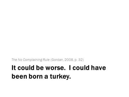 It could be worse. I could have been born a turkey. The No Complaining Rule (Gordan, 2008, p. 32)