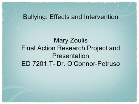 Bullying: Effects and Intervention Mary Zoulis Final Action Research Project and Presentation ED 7201.T- Dr. O’Connor-Petruso.