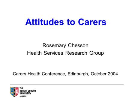 Attitudes to Carers Rosemary Chesson Health Services Research Group Carers Health Conference, Edinburgh, October 2004.