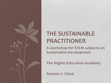 A workshop for STEM subjects on Sustainable Development The Higher Education Academy Session 7: Close THE SUSTAINABLE PRACTITIONER.