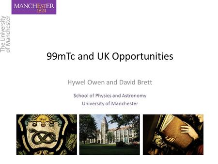 99mTc and UK Opportunities Hywel Owen and David Brett School of Physics and Astronomy University of Manchester.