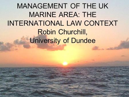 MANAGEMENT OF THE UK MARINE AREA: THE INTERNATIONAL LAW CONTEXT Robin Churchill, University of Dundee.