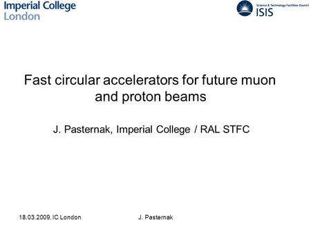 18.03.2009, IC LondonJ. Pasternak Fast circular accelerators for future muon and proton beams J. Pasternak, Imperial College / RAL STFC.