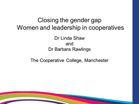 Closing the gender gap Women and leadership in cooperatives Dr Linda Shaw and Dr Barbara Rawlings The Cooperative College, Manchester.