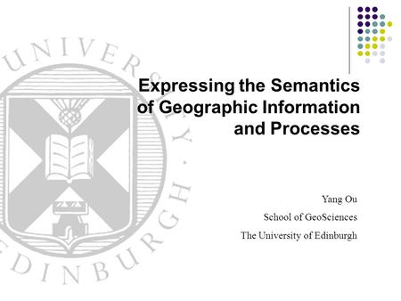 Yang Ou School of GeoSciences The University of Edinburgh Expressing the Semantics of Geographic Information and Processes.