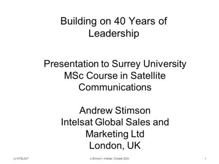 (c) INTELSATA.Stimson - Intelsat - October 20041 Building on 40 Years of Leadership Presentation to Surrey University MSc Course in Satellite Communications.