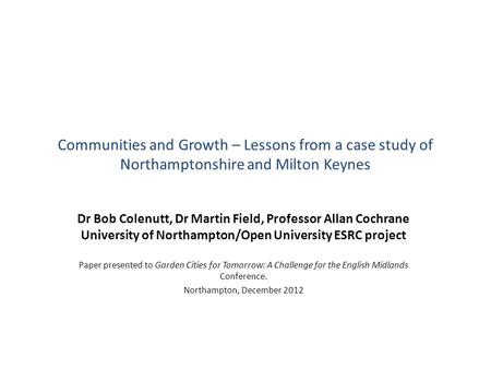 Communities and Growth – Lessons from a case study of Northamptonshire and Milton Keynes Dr Bob Colenutt, Dr Martin Field, Professor Allan Cochrane University.
