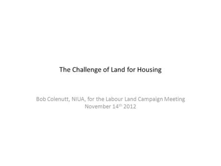 The Challenge of Land for Housing Bob Colenutt, NIUA, for the Labour Land Campaign Meeting November 14 th 2012.