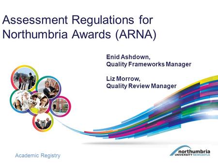 Academic Registry Assessment Regulations for Northumbria Awards (ARNA) Enid Ashdown, Quality Frameworks Manager Liz Morrow, Quality Review Manager.