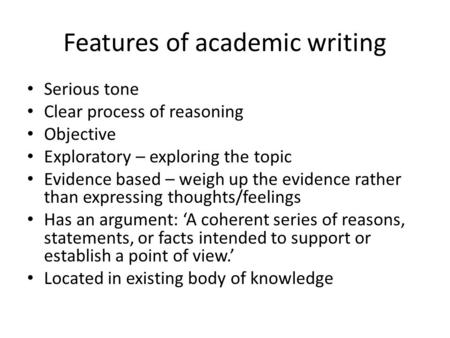 Features of academic writing Serious tone Clear process of reasoning Objective Exploratory – exploring the topic Evidence based – weigh up the evidence.