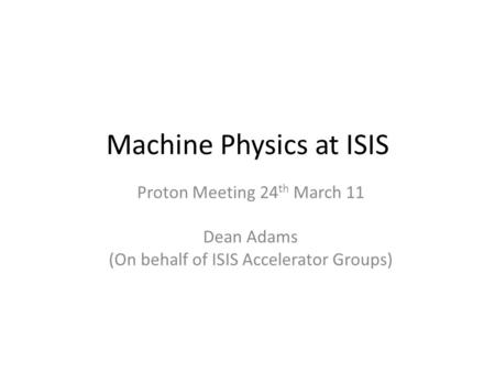 Machine Physics at ISIS Proton Meeting 24 th March 11 Dean Adams (On behalf of ISIS Accelerator Groups)
