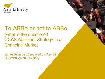 To ABBe or not to ABBe (what is the question?) UCAS Applicant Strategy in a Changing Market James Seymour, Director of UK Recruitment & Outreach, Aston.