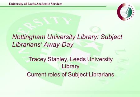 University of Leeds Academic Services Nottingham University Library: Subject Librarians’ Away-Day Tracey Stanley, Leeds University Library Current roles.