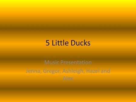 5 Little Ducks Music Presentation Jenna, Gregor, Ashleigh, Hazel and Alex.
