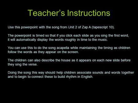 Teacher’s Instructions Use this powerpoint with the song from Unit 2 of Zap A (tapescript 10). The powerpoint is timed so that if you click each slide.