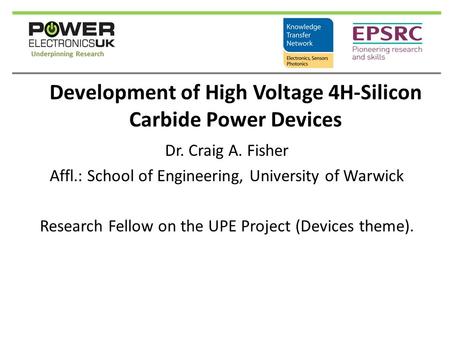 Development of High Voltage 4H-Silicon Carbide Power Devices Dr. Craig A. Fisher Affl.: School of Engineering, University of Warwick Research Fellow on.