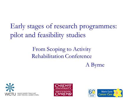 Early stages of research programmes: pilot and feasibility studies From Scoping to Activity Rehabilitation Conference A Byrne.