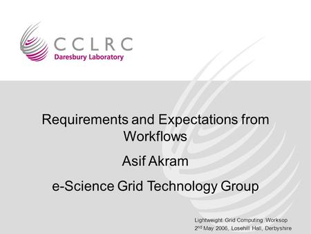 Lightweight Grid Computing Worksop 2 nd May 2006, Losehill Hall, Derbyshire Requirements and Expectations from Workflows Asif Akram e-Science Grid Technology.