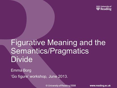 © University of Reading 2008www.reading.ac.uk Figurative Meaning and the Semantics/Pragmatics Divide Emma Borg ‘Go figure’ workshop, June 2013.