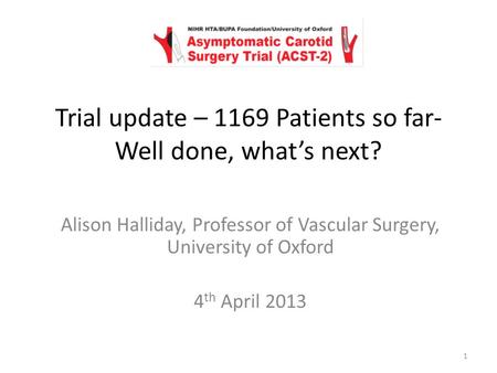 Alison Halliday, Professor of Vascular Surgery, University of Oxford 4 th April 2013 Trial update – 1169 Patients so far- Well done, what’s next? 1.