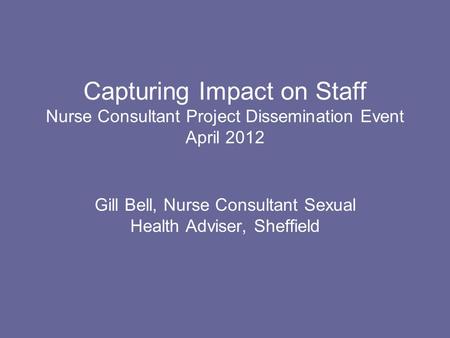 Capturing Impact on Staff Nurse Consultant Project Dissemination Event April 2012 Gill Bell, Nurse Consultant Sexual Health Adviser, Sheffield.