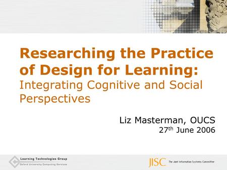 Researching the Practice of Design for Learning: Integrating Cognitive and Social Perspectives Liz Masterman, OUCS 27 th June 2006.