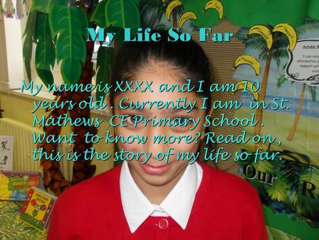My Life So Far My name is XXXX and I am 10 years old . Currently I am in St. Mathews CE Primary School . Want to know more? Read on , this is the story.