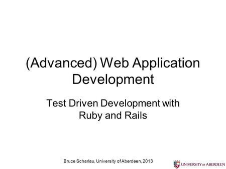 (Advanced) Web Application Development Test Driven Development with Ruby and Rails Bruce Scharlau, University of Aberdeen, 2013.