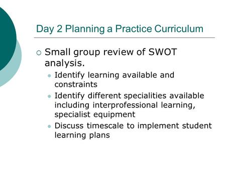 Day 2 Planning a Practice Curriculum  Small group review of SWOT analysis. Identify learning available and constraints Identify different specialities.