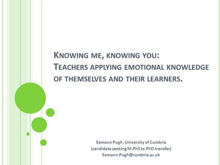 K NOWING ME, KNOWING YOU : T EACHERS APPLYING EMOTIONAL KNOWLEDGE OF THEMSELVES AND THEIR LEARNERS. Eamonn Pugh, University of Cumbria (candidate seeking.