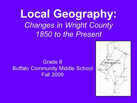 Local Geography: Changes in Wright County 1850 to the Present Grade 8 Buffalo Community Middle School Fall 2009.