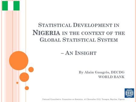 N IGERIA S TATISTICAL D EVELOPMENT IN N IGERIA IN THE CONTEXT OF THE G LOBAL S TATISTICAL S YSTEM – A N I NSIGHT By Alain Gaugris, DECDG WORLD BANK National.
