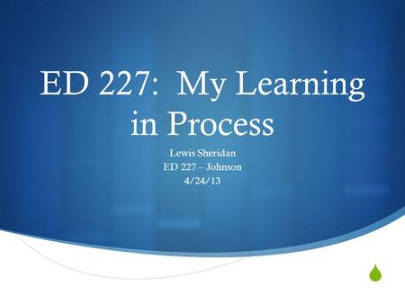  ED 227: My Learning in Process Lewis Sheridan ED 227 – Johnson 4/24/13.