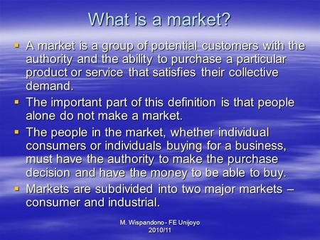 M. Wispandono - FE Unijoyo 2010/11 What is a market?  A market is a group of potential customers with the authority and the ability to purchase a particular.