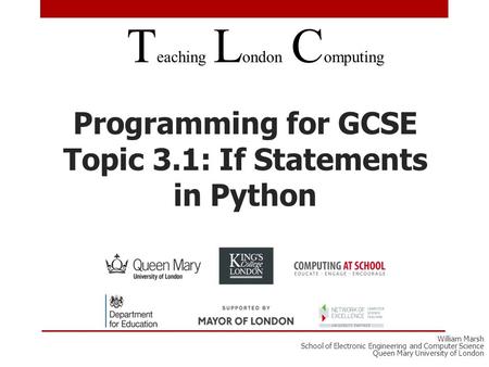 Programming for GCSE Topic 3.1: If Statements in Python T eaching L ondon C omputing William Marsh School of Electronic Engineering and Computer Science.