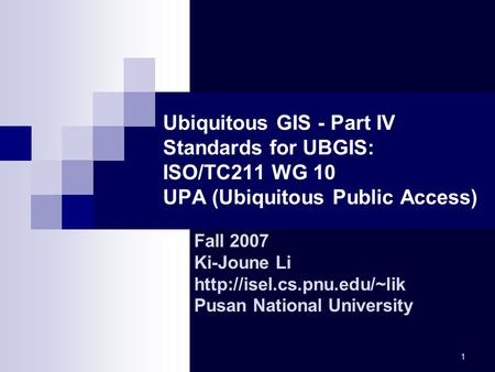 Ubiquitous GIS - Part IV Standards for UBGIS: ISO/TC211 WG 10 UPA (Ubiquitous Public Access) Fall 2007 Ki-Joune Li http://isel.cs.pnu.edu/~lik Pusan.