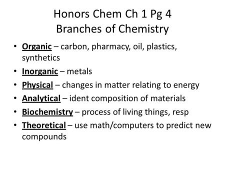 Honors Chem Ch 1 Pg 4 Branches of Chemistry Organic – carbon, pharmacy, oil, plastics, synthetics Inorganic – metals Physical – changes in matter relating.
