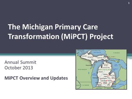 The Michigan Primary Care Transformation (MiPCT) Project Annual Summit October 2013 MiPCT Overview and Updates 1.