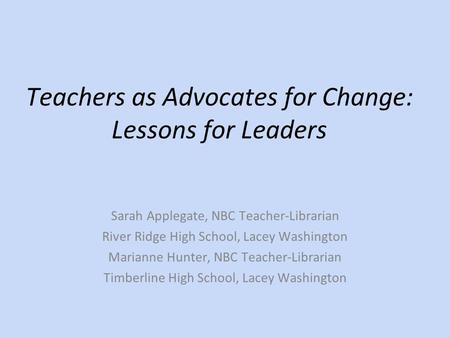 Teachers as Advocates for Change: Lessons for Leaders Sarah Applegate, NBC Teacher-Librarian River Ridge High School, Lacey Washington Marianne Hunter,
