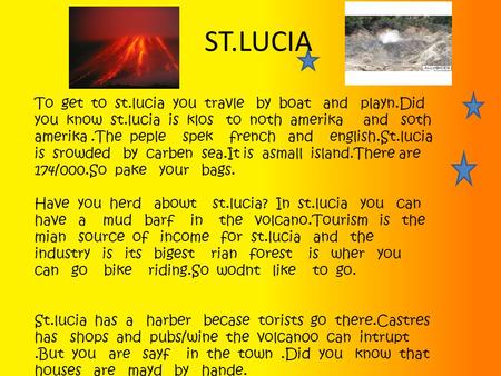 ST.LUCIA To get to st.lucia you travle by boat and playn.Did you know st.lucia is klos to noth amerika and soth amerika.The peple spek french and english.St.lucia.
