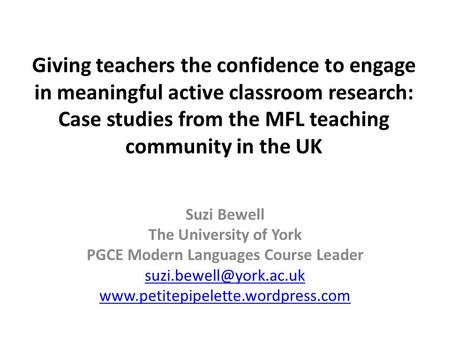 Giving teachers the confidence to engage in meaningful active classroom research: Case studies from the MFL teaching community in the UK Suzi Bewell The.