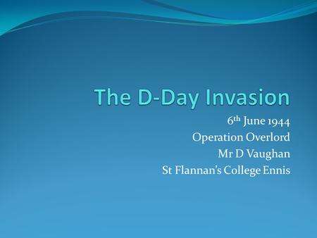 6 th June 1944 Operation Overlord Mr D Vaughan St Flannan’s College Ennis.