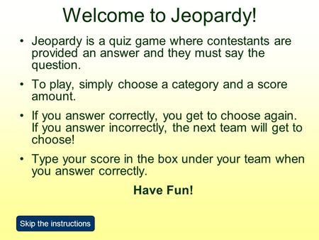 Welcome to Jeopardy! Jeopardy is a quiz game where contestants are provided an answer and they must say the question. To play, simply choose a category.