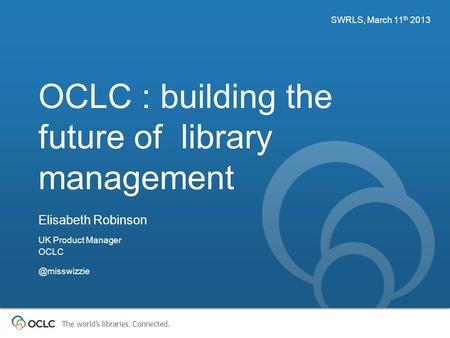 The world’s libraries. Connected. OCLC : building the future of library management SWRLS, March 11 th 2013 Elisabeth Robinson UK Product Manager